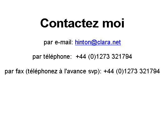 Text Box: Contactez moi

par e-mail: hinton@clara.net

par t�l�phone:  +44 (0)1273 321794

par fax (t�l�phonez � l'avance svp): +44 (0)1273 321794
