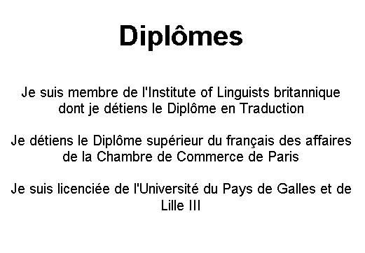 Text Box: Dipl�mes

Je suis membre de l'Institute of Linguists britannique dont je d�tiens le Dipl�me en Traduction

Je d�tiens le Dipl�me sup�rieur du fran�ais des affaires de la Chambre de Commerce de Paris

Je suis licenci�e de l'Universit� du Pays de Galles et de Lille III
