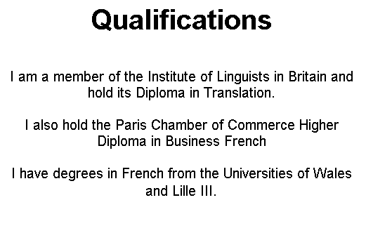 Text Box: Qualifications


I am a member of the Institute of Linguists in Britain and hold its Diploma in Translation.

I also hold the Paris Chamber of Commerce Higher Diploma in Business French

I have degrees in French from the Universities of Wales and Lille III.
