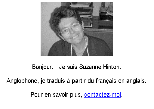 Text Box:  

Bonjour.   Je suis Suzanne Hinton.

Anglophone, je traduis � partir du fran�ais en anglais.

Pour en savoir plus, contactez-moi.

